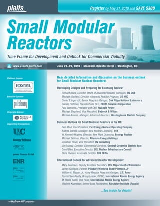 Register by May 21, 2010 and SAVE $300




    Small Modular
    Reactors
    Time Frame for Development and Outlook for Commercial Viability

z         www.events.platts.com   June 28–29, 2010 • Mandarin Oriental Hotel • Washington, DC



    Platinum Sponsor:             Hear detailed information and discussion on the business outlook
                                  for Small Modular Nuclear Reactors:

                                  Developing Designs and Preparing for Licensing Review:
                                     Richard Black, Director, Office of Advanced Reactor Concepts, US DOE
    Executive Sponsor:               Michael Mayfield, Director, Advanced Reactor Program, US NRC
                                     Daniel T. Ingersoll, Senior Program Manager, Oak Ridge National Laboratory
                                     Donald Hoffman, President and CEO, EXCEL Services Corporation
                                     Paul Lorenzini, President and CEO, NuScale Power
    Corporate Sponsor:               Michael Shepherd, Vice President, Babcock & Wilcox
                                     Michael Anness, Manager, Advanced Reactors, Westinghouse Electric Company

                                  Business Outlook for Small Modular Reactors in the US:
    Supporting Organizations:
                                     Don Moul, Vice President, FirstEnergy Nuclear Operating Company
                                     Andrea Sterdis, Manager, New Nuclear Licensing, TVA
                                     W. Kenneth Hughey, Director, New Plant Licensing, Entergy Nuclear
                                     Michael Sellman, Director, Alternate Energy Holdings
                                     Jonathan Hinze, Vice President, Ux Consulting
                                     Jim Moody, Director, Commercial Services, General Dynamics Electric Boat
                                     David Blee, Executive Director, U.S. Nuclear Infrastructure Council
                                     Chris Hansen, Associate Director, IHS CERA

                                  International Outlook for Advanced Reactor Development:
                                     Mary Saunders, Deputy Assistant Secretary, U.S. Department of Commerce
             Nucleonics
                                     James Glasgow, Partner, Pillsbury Winthrop Shaw Pittman LLP
                  Weekk
                                     William A. Macon, Jr., Army Reactor Program Manager, U.S. Army
                                     Randall Lee Beatty, Group Leader, INPRO, International Atomic Energy Agency
             Inside NRC
                      C
                                     M. Hadid Subki, Unit Head, International Atomic Energy Agency
                                     Vladimir Kuznetsov, former Lead Researcher, Kurchatov Institute (Russia)

                                                                        ...See inside for details!
 