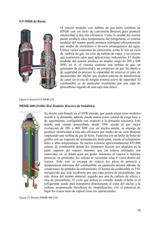 GT-MHR de Rusia.
El reactor modular con turbina de gas helio combina un
HTGR con un ciclo de conversión Brayton para producir
electricidad a una alta eficiencia. Como la unidad del reactor
puede producir altas temperaturas del refrigerante, el sistema
modular del reactor puede producir hidrógeno eficientemente
por medio de electrólisis o división termoquímica del agua.
Utiliza varios esquemas de conversión, como lo son un ciclo
de turbina de gas, un ciclo de turbina de vapor y un circuito
que suministra calor para aplicaciones industriales. El diseño
modular del reactor produce un amplio rango de 200 a 600
MW; en sí, el sistema contiene una turbina de gas, un
generador de electricidad y un compresor de gas. Su objetivo
de seguridad es proveer la capacidad de remover el calor de
decaimiento del núcleo por medios pasivos de transferencia
de calor sin el uso de ningún sistema activo de seguridad. El
combustible es de partículas recubiertas por una capa de
pirocarbono seguido de una capa más densa
Figura 9. Reactor GT-MHR [10]
PBMR-400 (Pebble Bed Modular Reactor) de Sudáfrica.
Su diseño está basado en el HTR alemán, que puede alojar otros módulos
acorde a la demanda, además puede usarse como central de carga base o
de seguimiento, configurado con respecto a la demanda necesaria. Este
diseño está siendo desarrollado desde 1996 siendo el que mejor
evolucionó de 200 a 400 MW con un núcleo anular, se encarga de
producir electricidad a una alta eficiencia por medio de un ciclo Brayton
empleando una turbina de gas de helio. Funciona con un lecho de bolas de
grafito con un esquema de alimentación multi-pase, siendo el refrigerante
helio a altas temperaturas. Su núcleo contiene aproximadamente 452,000
esferas de combustible donde los elementos frescos son añadidos en la
parte superior del reactor mientras que las esferas utilizadas son
removidas en el fondo para así poder mantener el reactor a máxima
potencia; en promedio, las esferas se recirculan unas 6 veces dentro del
reactor. Todo esto se encarga de reducir los picos de potencia y
temperaturas máximas del combustible en operación normal además de
condiciones de pérdidas de enfriamiento. El kernel de combustible es UO₂
enriquecido que está recubierto por una capa porosa de pirocarbono, una
más densa del mismo material, seguido por una de carburo de silicio y
otra de pirocarbono. El ciclo que utiliza es cerrado, donde el helio es el
refrigerante usado para transportar directamente el calor del núcleo a la
turbina, proponiendo beneficios de simplificación, con el potencial de
bajar los costos tanto de capital como los operacionales.
Figura 10. Reactor PBMR-400 [10]
15
 