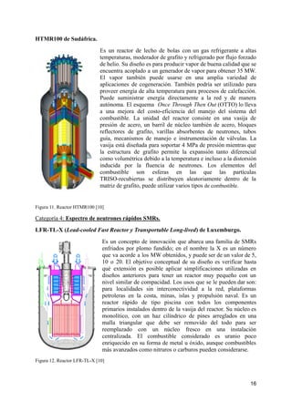 HTMR100 de Sudáfrica.
Es un reactor de lecho de bolas con un gas refrigerante a altas
temperaturas, moderador de grafito y refrigerado por flujo forzado
de helio. Su diseño es para producir vapor de buena calidad que se
encuentra acoplado a un generador de vapor para obtener 35 MW.
El vapor también puede usarse en una amplia variedad de
aplicaciones de cogeneración. También podría ser utilizado para
proveer energía de alta temperatura para procesos de calefacción.
Puede suministrar energía directamente a la red y de manera
autónoma. El esquema Once Through Then Out (OTTO) lo lleva
a una mejora del costo-eficiencia del manejo del sistema del
combustible. La unidad del reactor consiste en una vasija de
presión de acero, un barril de núcleo también de acero, bloques
reflectores de grafito, varillas absorbentes de neutrones, tubos
guía, mecanismos de manejo e instrumentación de válvulas. La
vasija está diseñada para soportar 4 MPa de presión mientras que
la estructura de grafito permite la expansión tanto diferencial
como volumétrica debido a la temperatura e incluso a la distorsión
inducida por la fluencia de neutrones. Los elementos del
combustible son esferas en las que las partículas
TRISO-recubiertas se distribuyen aleatoriamente dentro de la
matriz de grafito, puede utilizar varios tipos de combustible.
Figura 11. Reactor HTMR100 [10]
Categoría 4: Espectro de neutrones rápidos SMRs.
LFR-TL-X (Lead-cooled Fast Reactor y Transportable Long-lived) de Luxemburgo.
Es un concepto de innovación que abarca una familia de SMRs
enfriados por plomo fundido; en el nombre la X es un número
que va acorde a los MW obtenidos, y puede ser de un valor de 5,
10 o 20. El objetivo conceptual de su diseño es verificar hasta
qué extensión es posible aplicar simplificaciones utilizadas en
diseños anteriores para tener un reactor muy pequeño con un
nivel similar de compacidad. Los usos que se le pueden dar son:
para localidades sin interconectividad a la red, plataformas
petroleras en la costa, minas, islas y propulsión naval. Es un
reactor rápido de tipo piscina con todos los componentes
primarios instalados dentro de la vasija del reactor. Su núcleo es
monolítico, con un haz cilíndrico de pines arreglados en una
malla triangular que debe ser removido del todo para ser
reemplazado con un núcleo fresco en una instalación
centralizada. El combustible considerado es uranio poco
enriquecido en su forma de metal u óxido, aunque combustibles
más avanzados como nitruros o carburos pueden considerarse.
Figura 12. Reactor LFR-TL-X [10]
16
 
