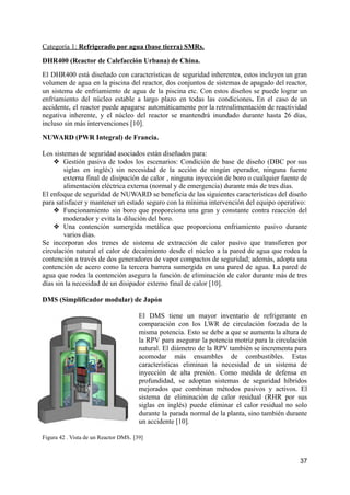 Categoría 1: Refrigerado por agua (base tierra) SMRs.
DHR400 (Reactor de Calefacción Urbana) de China.
El DHR400 está diseñado con características de seguridad inherentes, estos incluyen un gran
volumen de agua en la piscina del reactor, dos conjuntos de sistemas de apagado del reactor,
un sistema de enfriamiento de agua de la piscina etc. Con estos diseños se puede lograr un
enfriamiento del núcleo estable a largo plazo en todas las condiciones. En el caso de un
accidente, el reactor puede apagarse automáticamente por la retroalimentación de reactividad
negativa inherente, y el núcleo del reactor se mantendrá inundado durante hasta 26 días,
incluso sin más intervenciones [10].
NUWARD (PWR Integral) de Francia.
Los sistemas de seguridad asociados están diseñados para:
❖ Gestión pasiva de todos los escenarios: Condición de base de diseño (DBC por sus
siglas en inglés) sin necesidad de la acción de ningún operador, ninguna fuente
externa final de disipación de calor , ninguna inyección de boro o cualquier fuente de
alimentación eléctrica externa (normal y de emergencia) durante más de tres días.
El enfoque de seguridad de NUWARD se beneficia de las siguientes características del diseño
para satisfacer y mantener un estado seguro con la mínima intervención del equipo operativo:
❖ Funcionamiento sin boro que proporciona una gran y constante contra reacción del
moderador y evita la dilución del boro.
❖ Una contención sumergida metálica que proporciona enfriamiento pasivo durante
varios días.
Se incorporan dos trenes de sistema de extracción de calor pasivo que transfieren por
circulación natural el calor de decaimiento desde el núcleo a la pared de agua que rodea la
contención a través de dos generadores de vapor compactos de seguridad; además, adopta una
contención de acero como la tercera barrera sumergida en una pared de agua. La pared de
agua que rodea la contención asegura la función de eliminación de calor durante más de tres
días sin la necesidad de un disipador externo final de calor [10].
DMS (Simplificador modular) de Japón
El DMS tiene un mayor inventario de refrigerante en
comparación con los LWR de circulación forzada de la
misma potencia. Esto se debe a que se aumenta la altura de
la RPV para asegurar la potencia motriz para la circulación
natural. El diámetro de la RPV también se incrementa para
acomodar más ensambles de combustibles. Estas
características eliminan la necesidad de un sistema de
inyección de alta presión. Como medida de defensa en
profundidad, se adoptan sistemas de seguridad híbridos
mejorados que combinan métodos pasivos y activos. El
sistema de eliminación de calor residual (RHR por sus
siglas en inglés) puede eliminar el calor residual no solo
durante la parada normal de la planta, sino también durante
un accidente [10].
Figura 42 . Vista de un Reactor DMS. [39]
37
 