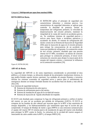 Categoría 2: Refrigerado por agua (base marina) SMRs.
RITM-200M de Rusia.
El RITM-200 aplica el principio de seguridad con
características inherentes y sistemas pasivos. Las
características de seguridad inherentes se aplican para
controlar la densidad de potencia, limitar la
temperatura del refrigerante primario, la velocidad de
despresurización del circuito primario, mantener la
integridad de la vasija del reactor en accidentes graves,
etc. Se combinan sistemas de seguridad pasivos y
activos para hacer frente a incidentes operativos y
accidentes de diseño. El sistema de refrigeración del
núcleo consta de un Sistema de Inyección de Seguridad
(SIS) para la inyección de agua en el circuito primario
para mitigar las consecuencias de un accidente de
rotura por pérdida de refrigerante. La contención consta
de tres niveles: primario, diseñado para una presión
interna de 0.5 MPa, secundario: un núcleo de concreto
para proteger la contención primaria, el tercer nivel:
estructura de concreto para disipar la mayor parte de la
energía del impacto externo y minimizar la influencia
en la contención secundaria [10].
Figura 43. RITM-200 [40]
ABV-6E de Rusia.
La seguridad del ABV-6E es de suma importancia considerando su proximidad al área
pública y, al mismo tiempo, su ubicación alejada de las principales instalaciones técnicas, lo
que podría brindar soporte técnico oportuno. Las unidades de energía flotantes y terrestres
utilizan los sistemas avanzados de seguridad activa y pasiva para el enfriamiento de
emergencia durante un tiempo ilimitado durante los accidentes base de diseño y más allá de
ellos [10].
Los sistemas de seguridad incluyen:
❖ Sistema de eliminación de calor pasivo.
❖ Sistema de enfriamiento pasivo del núcleo.
❖ Sistema de inundación de agua de la cavidad del reactor.
❖ Sistema de inyección de líquido absorbedor de respaldo.
El ECCS está diseñado para compensar la fuga de refrigerante primario y enfriar el núcleo
del reactor en caso de un accidente por pérdida de refrigerante (LOCA). El ECCS se
compone de las bombas de alto cabezal que inyectan agua en la RPV si hay suministro de
energía disponible, y los hidroacumuladores que suministran agua bajo la acción del gas
comprimido. El tanque de blindaje de metal y agua (MWS) es una estructura sustancial para
el equipo del reactor RP. El sistema pasivo de inundación de agua del reactor está diseñado
para proteger la RPV contra la fusión. La estructura de la cavidad del reactor asegura el
intercambio de calor estable entre la RPV y el tanque MWS [10].
38
 