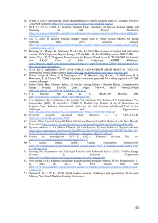 36. Lyman, E. (2013, septiembre). Small Modular Reactors: Safety, Security and Cost Concerns. Union of
Concerned Scientists. https://www.ucsusa.org/resources/small-modular-reactors
37. JEFF ST. JOHN. (2020, 27 octubre). NuScale Faces Questions on Nuclear Reactor Safety and
Financing Its First Project. Greentech.
https://www.greentechmedia.com/articles/read/nuscale-faces-questions-over-nuclear-reactor-safety-pat
h-to-financing-first-project
38. Chi, A. (2020, 18 agosto). Smaller, cheaper reactor aims to revive nuclear industry, but design
problems raise safety concerns. Science.
https://www.sciencemag.org/news/2020/08/smaller-cheaper-reactor-aims-revive-nuclear-industry-desig
n-problems-raise-safety
39. Tominaga, K., Moriya, K., Matsuura, M., & Hida, T. (2005). Development of medium and small sized
reactors: DMS. Progress in Nuclear Energy, 47(1-4), 106–114. doi:10.1016/j.pnucene.2005.05.009
40. Lobner Peter. (2017, 29 agosto). Manufacturing the Reactor Vessel for an RITM-200 PWR for Russia’s
new LK-60 Class of Polar Icebreakers. OKBM Afrikantov.
https://lynceans.org/all-posts/manufacturing-the-reactor-vessel-for-an-ritm-200-pwr-for-russias-new-lk-
60-class-of-polar-icebreakers/
41. IAEA. (2012, septiembre). STATUS OF SMALL AND MEDIUM SIZED REACTOR DESIGNS.
International atomic energy agency. https://aris.iaea.org/Publications/smr-status-sep-2012.pdf
42. Pirson, Jacques & Ehster, S. & Dominguez, M.T. & Mansani, Luigi & Coe, I. & Brinkmann, G. &
Moormann, R. & Mheen, W.. (2005). Important viewpoints proposed for a safety approach of HTGR
reactors in Europe.
43. Sümer Şahin, Hacı Mehmet Şahin,1.20 Nuclear Energy,Editor(s): Ibrahim Dincer, Comprehensive
Energy Systems, Elsevier, 2018, Pages 795-849, ISBN 9780128149256
https://doi.org/10.1016/B978-0-12-809597-3.00122-X
44. STL Nuclear (Pty) Ltd. (s. f.). HTMR100. Thorium 100.
http://www.thorium100.com/HTMR-100%20Reactor.php
45. A.V. Zrodnikov, G.I. Toshinsky, O.G. Komlev, V.S. Stepanov, N.N. Klimov, A.V. Kudryavtseva, V.V.
Petrochenko. (2009, 11 diciembre). SVBR-100 Module-Type Reactor of the IV Generation for
Regional Power Industry. International Conference on Fast Reactors and Related Fuel Cycles:
Challenges and Opportunities.
https://inis.iaea.org/collection/NCLCollectionStore/_Public/41/070/41070041.pdf
46. SEALER (Swedish Advanced Lead Reactor). (s. f.). LEADCOLD.
https://www.leadcold.com/sealer.html
47. lenrose (2016, 9 enero). Integral Molten Salt Nuclear Reactors Could be Deployed in the Next Decade.
21stcentech. https://www.21stcentech.com/integral-molten-salt-nuclear-reactors-deployed-decade/
48. Elysium Industrie. (s. f.). Molten Chloride Salt Fast Reactor, Elysium Industries. Elysium Industrie.
https://static1.squarespace.com/static/597ac945725e255e16e7e607/t/5bc42a6a9140b74027bc768c/153
9582572678/IAEA-SMR-Booklet+%5BElysium+Industries+MCSFR%5D.pdf
49. Reactor de investigación LVR-15. (2021). Centrum výzkumu Řež sro.
http://cvrez.cz/en/infrastructure/research-reactor-lvr-15/
50. A nuclear battery. (2021). Nuclear Engineering International.
https://www.neimagazine.com/features/featurea-nuclear-battery-5861147/featurea-nuclear-battery-5861
147-488629.html
51. Pursuing Next-Generation and Advanced Reactors with Enhanced Safety. (2020). Toshiba Energy
Systems & Solutions Corporation.
https://www.toshiba-energy.com/en/nuclearenergy/rd/safety-reactor.htm
52. Foro nuclear. (S. F). Reactores modulares pequeños (Small modular reactors, SMR)). Recuperado el 21
de abril de 2021, de Foro nuclear Sitio web:
https://www.rinconeducativo.org/es/recursos-educativos/reactores-modulares-pequenos-small-modular-
reactors-smr
53. Ostendorff, N. C. W. C. (2021). Small modular reactors: Challenges and opportunities. In Keynote
Address, Platts Small Modular Reactors Conference.
53
 