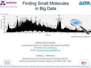 1
Finding Small Molecules
in Big Data
Emma Schymanski
Luxembourg Centre for Systems Biomedicine (LCSB),
University of Luxembourg
Email: emma.schymanski@uni.lu
Antony J. Williams
National Centre for Computational Toxicity (NCCT),
US Environmental Protection Agency (US EPA), NC, USA
Image © www.seanoakley.com/
The views expressed in this presentation are those of the authors and do not necessarily reflect the views or policies of the U.S. Environmental Protection Agency.
 