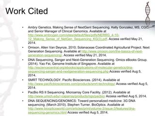 Work Cited
• Ambry Genetics. Making Sense of NextGent Sequencing. Kelly Gonzalez, MS, CGC,
and Senior Manager of Clinical Genomics. Available at
http://www.ambrygen.com/sites/default/files/pdfs/NERRG_4-10-
12_Making_Sense_of_NetGen_Sequencing_KG(3).pdf. Access verified May 21,
2014.
• Omixon. Allen Van Deynze, 2010; Solanaceae Coordinated Agricultural Project. Next
Generation Sequencing. Available at http://www.omixon.com/the-basics-of-next-
generation-sequencing/. Access verified May 21, 2014.
• DNA Sequencing, Sanger and Next-Generation Sequencing. Omics eBooks Group.
(2014). Yao Fei, Genome Institute of Singapore. Available at
http://esciencecentral.org/ebooks/applications-of-molecular-genetics/dna-
sequencing-sanger-and-nextgeneration-sequencing.php Access verified Aug 5,
2014.
• SMRT TECHNOLOGY. Pacific Biosciences. (2014). Available at
http://www.pacificbiosciences.com/products/smrt-technology/ Access verified Aug 5,
2014.
• PacBio RS II Sequencing. Microarray Core Facility. (2012). Available at
http://www.umich.edu/~caparray/products/ngs/pacbio/ Access verified Aug 5, 2014.
• DNA SEQUENCING/GENOMICS: Toward personalized medicine: 3G DNA
sequencing. (March 2010). Stephen Turner. BioOptics. Available at
http://www.bioopticsworld.com/articles/print/volume-3/issue-3/features/dna-
sequencing-genomics.html Access verified Aug 5, 2014.
 