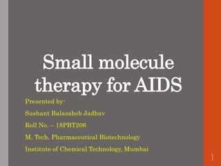 Small molecule
therapy for AIDS
Presented by-
Sushant Balasaheb Jadhav
Roll No. – 18PBT206
M. Tech. Pharmaceutical Biotechnology
Institute of Chemical Technology, Mumbai
1
 