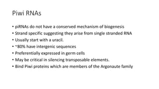 Piwi RNAs
• piRNAs do not have a conserved mechanism of biogenesis
• Strand specific suggesting they arise from single stranded RNA
• Usually start with a uracil.
• ~80% have intergenic sequences
• Preferentially expressed in germ cells
• May be critical in silencing transposable elements.
• Bind Piwi proteins which are members of the Argonaute family
 