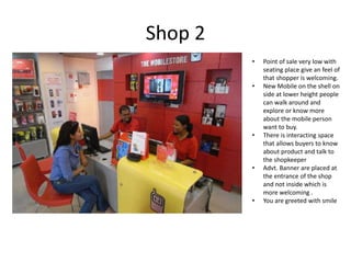 Shop 2
         •   Point of sale very low with
             seating place give an feel of
             that shopper is welcoming.
         •   New Mobile on the shell on
             side at lower height people
             can walk around and
             explore or know more
             about the mobile person
             want to buy.
         •   There is interacting space
             that allows buyers to know
             about product and talk to
             the shopkeeper
         •   Advt. Banner are placed at
             the entrance of the shop
             and not inside which is
             more welcoming .
         •   You are greeted with smile
 