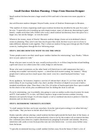 Small Outdoor Kitchen Planning: 3 Steps From Houston Designer 
Small outdoor kitchens became a huge trend in 2014 and look to become even more popular in 
2015. 
Just ask Houston outdoor designer Wayne Franks, owner of Outdoor Homescapes in Houston. 
"The number of clients requesting small-space outdoor kitchens has doubled in the past five years," 
he says. "I especially see it trending up with empty nesters, many of whom are downsizing to patio 
homes, condos and urban lofts. Others who want a small outdoor kitchen may have the space for a 
larger one, but not the budget - or even the need." 
Whatever the reason, many of Franks’ Houston outdoor design clients are overwhelmed when it 
comes to planning. They aren’t sure how much space they need, the best way to use it or how to 
make different elements work together. That’s where an outdoor living space design pro like Franks 
comes in, leading them through the five following steps: 
STEP 1: DECIDE HOW YOU WANT TO USE THE SPACE 
"Some people want to use their small-space outdoor kitchen for entertaining," says Franks. "Others 
see it as just a place to cook." 
Those who just want to cook, he says, usually end up with a 6- to 8-foot long kitchen island holding 
a grill and one or two other extras like a sink, fridge or side burner. 
Those who want to entertain, on the other hand, will likely have to add components that just a 
cooking area wouldn’t necessarily require – a raised bar and counter seating, for instance. "Many 
people don’t realize just how much space they need - even for a small backyard kitchen," says 
Franks. 
Every appliance, for instance, requires a section of cabinet that’s about 2 ½ to 3 feet wide by 30 
inches deep. If you’re going to add a bar, that’s another 18 inches of depth if you want it hold a 
standard-sized dinner plate. Then there’s the 18 to 24 inches of hardscaped patio floor space needed 
for the chairs or bar stools, plus an additional foot for sliding the chair in and out. 
If you’re entertaining, you’re probably also going to want an outdoor audio-visual system for music 
and TV. And outdoor TV, in turn, will likely require a large screen because outdoor viewing 
distances are typically longer. It will also require a roof or overhead structure to protect it from the 
elements and cut down on glare. 
STEP 2: DETERMINE THE BEST LOCATION 
"A small summer kitchen can be put anywhere, from the typical patio setting to an urban balcony," 
says Franks. "But you have to decide what’s best for you." 
Franks typically advises placing a small outdoor kitchen right outside the back door of the house, at 
a 90 degree angle to the back wall and preferably close to (or by the window of) an interior kitchen 
(for communication between couples simultaneously prepping food inside and outside). However, 
sometimes side yards or even front porches turn out to be better sites – or even areas farther away 
from the house. 
"I typically recommend moving a small outdoor kitchen away from the house if there’s a lot of 
 