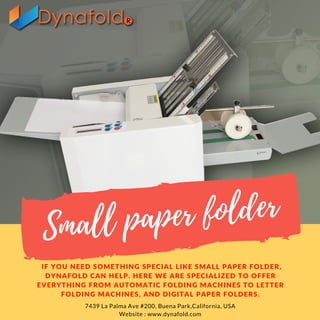 Small paper folder
IF YOU NEED SOMETHING SPECIAL LIKE SMALL PAPER FOLDER,
DYNAFOLD CAN HELP. HERE WE ARE SPECIALIZED TO OFFER
EVERYTHING FROM AUTOMATIC FOLDING MACHINES TO LETTER
FOLDING MACHINES, AND DIGITAL PAPER FOLDERS.
7439 La Palma Ave #200, Buena Park,California, USA
Website : www.dynafold.com
 