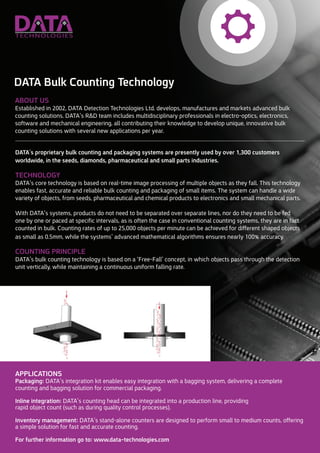 DATA’s proprietary bulk counting and packaging systems are presently used by over 1,300 customers
worldwide in the seeds, diamonds, pharmaceutical and small parts industries.
TECHNOLOGY
DATA’s core technology is based on real-time image processing of multiple objects as they fall. This technology
enables fast, accurate and reliable bulk counting and packaging of small items. The system can handle a wide
variety of objects, from seeds, pharmaceutical and chemical products to electronics and small mechanical parts.
With DATA’s systems, products do not need to be separated over separate lines, nor do they need to be fed
one by one or paced at specific intervals, as is often the case in conventional counting systems, they are, in fact,
counted in bulk. Counting rates of up to 25,000 objects per minute can be achieved for different shaped objects
as small as 0.5mm, while the systems’ advanced mathematical algorithms ensures nearly 100% accuracy.
COUNTING PRINCIPLE
DATA’s bulk counting technology is based on a ‘free-fall’ concept, in which objects pass through the detection
unit vertically, while maintaining a continuous uniform falling rate.
APPLICATIONS
Packaging: DATA’s integration kit enables easy integration with a bagging system, delivering a complete
counting and bagging solution for commercial packaging.
Inline integration: DATA’s counting head can be integrated into a production line, providing
rapid object count (such as during quality control processes).
Inventory management: DATA’s stand-alone counters are designed to perform small to medium counts, offering
a simple solution for fast and accurate counting.
For further information go to: www.data-technologies.com
ABOUT US
Established in 2002, DATA Detection Technologies Ltd. develops, manufactures and markets advanced bulk
counting solutions. DATA’s R&D team includes multidisciplinary professionals in electro-optics, electronics,
software and mechanical engineering, all contributing their knowledge to develop unique, innovative bulk
counting solutions with several new applications per year.
DATA Bulk Counting Technology
 