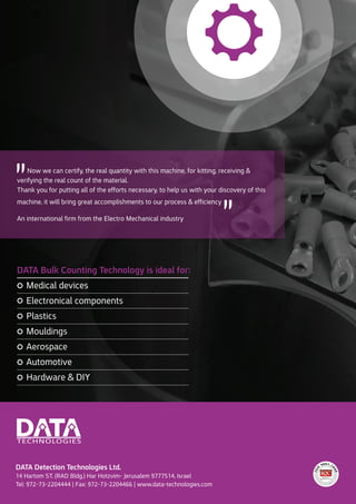 DATA Detection Technologies Ltd.
14 Hartom ST. (RAD Bldg.) Har Hotzvim- Jerusalem 9777514, Israel
Tel: 972-73-2204444 | Fax: 972-73-2204466 | www.data-technologies.com
DATA Bulk Counting Technology is ideal for:
Medical devices
Electronical components
Plastics
Mouldings
Aerospace
Automotive
Hardware & DIY
Now we can certify, the real quantity with this machine, for kitting, receiving &
verifying the real count of the material.
Thank you for putting all of the efforts necessary to help us with your discovery of this
machine, it will bring great accomplishments to our process & efficiency
An international firm from the Electro Mechanical industry
"
"
 