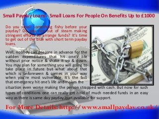 Small Payday Loans - Small Loans For People On Benefits Up to £1000
Do you smell something fishy before your
payday? Do you run out of steam making
stringent efforts to arrange funds? It’s time
to get out of the blue with short term payday
loans.
Well, nobody can prepare in advance for the
sudden expenditures that hit one’s life
without prior notice & shake it up & down.
You may plan for something you will going to
take place in future but what about that
which is unforeseen & comes in your way
when you’re most vulnerable. It’s the fact
that emergency hit one’s life and makes the
situation even worse making the person strapped with cash. But now for such
types of conditions one can really get hold of much needed funds in an easy
way as there is same day payday loan available for support.

For More Details: http://www.smallpayday.co.uk/

 