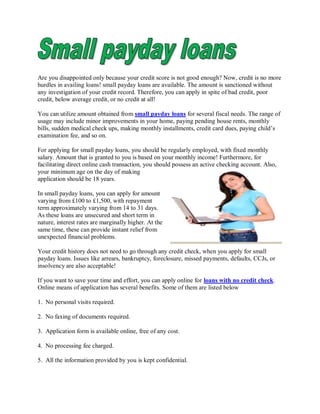 Are you disappointed only because your credit score is not good enough? Now, credit is no more
hurdles in availing loans! small payday loans are available. The amount is sanctioned without
any investigation of your credit record. Therefore, you can apply in spite of bad credit, poor
credit, below average credit, or no credit at all!

You can utilize amount obtained from small payday loans for several fiscal needs. The range of
usage may include minor improvements in your home, paying pending house rents, monthly
bills, sudden medical check ups, making monthly installments, credit card dues, paying child’s
examination fee, and so on.

For applying for small payday loans, you should be regularly employed, with fixed monthly
salary. Amount that is granted to you is based on your monthly income! Furthermore, for
facilitating direct online cash transaction, you should possess an active checking account. Also,
your minimum age on the day of making
application should be 18 years.

In small payday loans, you can apply for amount
varying from £100 to £1,500, with repayment
term approximately varying from 14 to 31 days.
As these loans are unsecured and short term in
nature, interest rates are marginally higher. At the
same time, these can provide instant relief from
unexpected financial problems.

Your credit history does not need to go through any credit check, when you apply for small
payday loans. Issues like arrears, bankruptcy, foreclosure, missed payments, defaults, CCJs, or
insolvency are also acceptable!

If you want to save your time and effort, you can apply online for loans with no credit check.
Online means of application has several benefits. Some of them are listed below

1. No personal visits required.

2. No faxing of documents required.

3. Application form is available online, free of any cost.

4. No processing fee charged.

5. All the information provided by you is kept confidential.
 