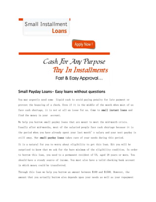 Small Payday Loans- Easy loans without questions

You may urgently need some   liquid cash to avoid paying penalty for late payment or
prevent the bouncing of a check. Even if it is the middle of the month when most of us
face cash shortage, it is not at all an issue for us. Come to small instant loans and
find the money in your account.

We help you borrow small payday loans that are meant to meet the mid-month crisis.
Usually after mid-months, most of the salaried people face cash shortage because it is
the period when you have already spent your last month’s salary and your next payday is
still away. Our small payday loans takes care of your needs during this period.

It is a natural for you to worry about eligibility to get this loan. Bit you will be
surprised to know that we ask for the bare minimum of the eligibility condition. In order
to borrow this loan, you need to a permanent resident of US, aged 18 years or more. You
should have a steady source of income. You must also have a valid checking bank account
in which money could be transferred.

Through this loan we help you borrow an amount between $100 and $1500. However, the
amount that you actually borrow also depends upon your needs as well as your repayment
 