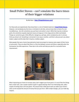 Small Pellet Stoves - can't emulate the burn times
               of their bigger relations
_________________________________________________________
                             By Bob Bean - http://thepelletstoves.com/



For those who are experienced, they know there is a ton of related material on Small Pellet Stoves.
However, not everybody has the time or inclination to do that, and we know that so many of us are
incredibly busy - but still, sometimes you just have to do what is smart. While that may be an obvious
point, the sometimes equally important issues are lying out in the wings and are often overlooked.
Things can sometimes get a little difficult or dangerous, perhaps, when complacency sets in and you
think you know it all. Everything is connected in one way or another, and that is why we warn you about
today's subject and the idea that it may be a shallow subject.

Most people that own a home have planned at least one project to improve some aspect of their home
at some point. They can attest that there is a fine line between success and failure, especially when the
homeowner has little experience. These tips in this article will help you plan for a successful home
improvement.




When improving your home to increase value, don't neglect your front porch. It is one of the first things
that a visitor sees. User a power washer to give it a good cleaning. Paint it an interesting color, add a
couple of inviting chairs and lush plants. The amount that a little porch work can add to your home's
value can far exceed the amount of money that you put into it. With simple changes, you can make big
impacts.
 