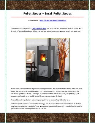 Pellet Stoves – Small Pellet Stoves
_____________________________________________________________________________________

                          By James Lin - http://www.thepelletstoves.com/



The more you discover about small pellet stoves the more you will realize how little you knew about
it, before. We totally understand how you feel and where you are because we were there once, too.




It really is our pleasure to be of good service to people who are interested in this topic. After you learn
more, then not all articles will be helpful, but it is worth it in our eyes to read them because of the
occasional gem that is found. Challenges to your forward movement can always be present, it just
depends, and that is when a wide base of knowledge can be very helpful.

Then all those things that are not as imposing will not be much of a problem for you.

To keep up with your own tastes and technology, you must take time every now and then to start on
new home improvement projects. These are projects you can do by yourself, instead of paying another
person to do them. These tips will help you do this.
 