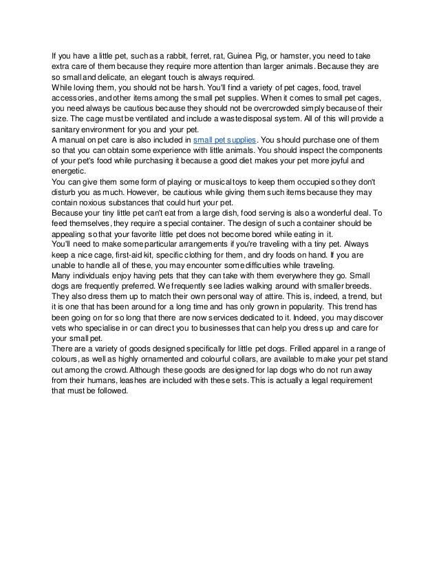 If you have a little pet, such as a rabbit, ferret, rat, Guinea Pig, or hamster, you need to take
extra care of them because they require more attention than larger animals. Because they are
so small and delicate, an elegant touch is always required.
While loving them, you should not be harsh. You'll find a variety of pet cages, food, travel
accessories, and other items among the small pet supplies. When it comes to small pet cages,
you need always be cautious because they should not be overcrowded simply because of their
size. The cage must be ventilated and include a waste disposal system. All of this will provide a
sanitary environment for you and your pet.
A manual on pet care is also included in small pet supplies. You should purchase one of them
so that you can obtain some experience with little animals. You should inspect the components
of your pet's food while purchasing it because a good diet makes your pet more joyful and
energetic.
You can give them some form of playing or musical toys to keep them occupied so they don't
disturb you as much. However, be cautious while giving them such items because they may
contain noxious substances that could hurt your pet.
Because your tiny little pet can't eat from a large dish, food serving is also a wonderful deal. To
feed themselves, they require a special container. The design of such a container should be
appealing so that your favorite little pet does not become bored while eating in it.
You'll need to make some particular arrangements if you're traveling with a tiny pet. Always
keep a nice cage, first-aid kit, specific clothing for them, and dry foods on hand. If you are
unable to handle all of these, you may encounter some difficulties while traveling.
Many individuals enjoy having pets that they can take with them everywhere they go. Small
dogs are frequently preferred. We frequently see ladies walking around with smaller breeds.
They also dress them up to match their own personal way of attire. This is, indeed, a trend, but
it is one that has been around for a long time and has only grown in popularity. This trend has
been going on for so long that there are now services dedicated to it. Indeed, you may discover
vets who specialise in or can direct you to businesses that can help you dress up and care for
your small pet.
There are a variety of goods designed specifically for little pet dogs. Frilled apparel in a range of
colours, as well as highly ornamented and colourful collars, are available to make your pet stand
out among the crowd. Although these goods are designed for lap dogs who do not run away
from their humans, leashes are included with these sets. This is actually a legal requirement
that must be followed.
 