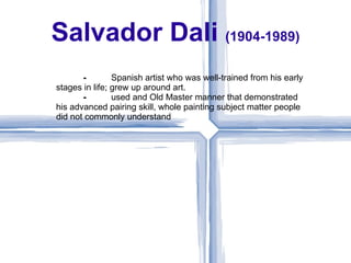 Salvador Dali (1904-1989)
       ⁃        Spanish artist who was well-trained from his early
stages in life; grew up around art.
       ⁃        used and Old Master manner that demonstrated
his advanced pairing skill, whole painting subject matter people
did not commonly understand
 