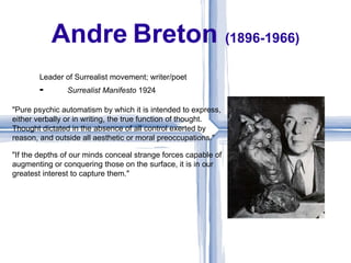 Andre Breton (1896-1966)
       Leader of Surrealist movement; writer/poet
       ⁃        Surrealist Manifesto 1924

"Pure psychic automatism by which it is intended to express,
either verbally or in writing, the true function of thought.
Thought dictated in the absence of all control exerted by
reason, and outside all aesthetic or moral preoccupations."

"If the depths of our minds conceal strange forces capable of
augmenting or conquering those on the surface, it is in our
greatest interest to capture them."
 