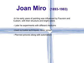 Joan Miro                           (1893-1983)

-In his early years of painting was influenced by Fauvism and
Cubism, with their structure and bright colors

- Later he experiments with different mediums

-Used surrealist techniques, never joined

- Planned pictures along with automatism
 