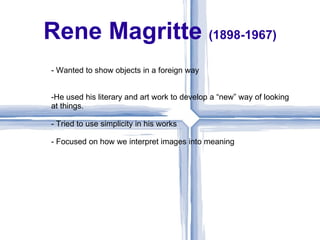 Rene Magritte (1898-1967)
- Wanted to show objects in a foreign way


-He used his literary and art work to develop a “new” way of looking
at things.

- Tried to use simplicity in his works

- Focused on how we interpret images into meaning
 