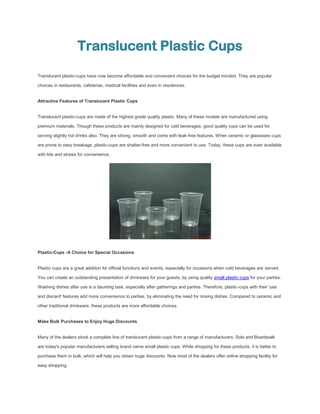 Translucent Plastic Cups
Translucent plastic-cups have now become affordable and convenient choices for the budget minded. They are popular

choices in restaurants, cafeterias, medical facilities and even in residences.


Attractive Features of Translucent Plastic Cups


Translucent plastic-cups are made of the highest grade quality plastic. Many of these models are manufactured using

premium materials. Though these products are mainly designed for cold beverages, good quality cups can be used for

serving slightly hot drinks also. They are strong, smooth and come with leak-free features. When ceramic or glassware cups

are prone to easy breakage, plastic-cups are shatter-free and more convenient to use. Today, these cups are even available

with lids and straws for convenience.




Plastic-Cups -A Choice for Special Occasions


Plastic cups are a great addition for official functions and events, especially for occasions when cold beverages are served.

You can create an outstanding presentation of drinkware for your guests, by using quality small plastic cups for your parties.

Washing dishes after use is a daunting task, especially after gatherings and parties. Therefore, plastic-cups with their 'use

and discard' features add more convenience to parties, by eliminating the need for rinsing dishes. Compared to ceramic and

other traditional drinkware, these products are more affordable choices.


Make Bulk Purchases to Enjoy Huge Discounts


Many of the dealers stock a complete line of translucent plastic-cups from a range of manufacturers. Solo and Boardwalk

are today's popular manufacturers selling brand name small plastic cups. While shopping for these products, it is better to

purchase them in bulk, which will help you obtain huge discounts. Now most of the dealers offer online shopping facility for

easy shopping.
 