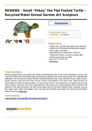 REVIEWS - Small "Pokey" the Flat Footed Turtle :
Recycled Metal Animal Garden Art Sculpture
ViewUserReviews
Average Customer Rating
5.0 out of 5
Product Feature
Colorful, fun, and full of personality and character.q
Crafted from 100% Recycled Metals with originalq
colors, logos, and Patina.
Because they are created from "found" orq
"Reclaimed" objects, no two are exactly alike.
A gift that will make you Smile.q
Size: 16.5" x 10.75" x 8"q
Read moreq
Product Description
Add more personality to your garden with "Pokey" the flat footed turtle. These colorful characters are sure to be
a point of interest and conversation among friends and neighbors. Pokey has a big brother "Mo" available sold
separately. You must see the rest of the farm including Roosters, Pigs, Cows, Donkeys, Ponies, Goats, Cranes,
Swans, Bunnies, and even Old Timey Trucks, Tractors, and Biplanes. Plus much more. Because they are
hand-made from 100% reclaimed metals, no two are alike. Each is hand-picked on our buying trips for good
colors, posture and form. The colors represented in the photos are a good example of the variation and
selection. Yours will be different, but that's what makes them so charming. Adding to their character, you can
also expect rustic metals, burnt edges, some rust patina and possibly rough edges. Use caution when handling.
Protect from frost. Read more
You May Also Like
Large Fat Piggy : Recycled Metal Pig Garden Art Sculpture
 