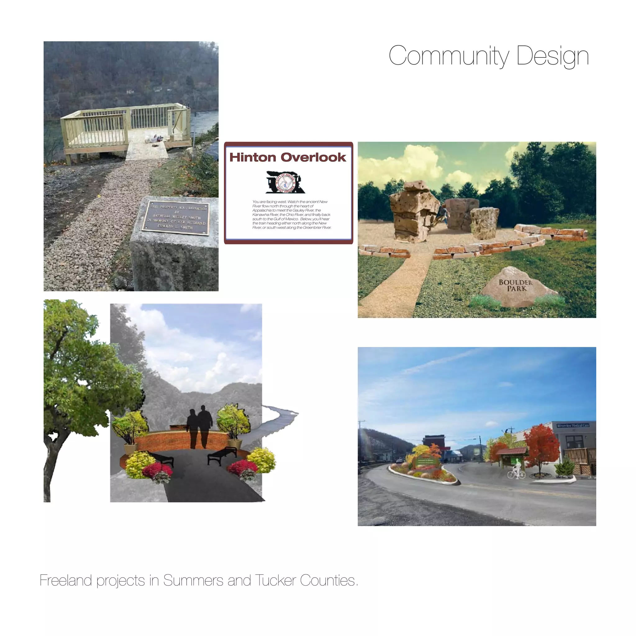 Community Design
You are facing west. Watch the ancient New
River flow north through the heart of
Appalachia to meet the Gauley River, the
Kanawha River, the Ohio River, and finally back
south to the Gulf of Mexico. Below, you’ll hear
the train heading either north along the New
River, or south west along the Greenbrier River.
Hinton Overlook
CIT
Y
OF HINT
ON
W
E
ST VIRGI
N
IA
Freeland projects in Summers and Tucker Counties.
 