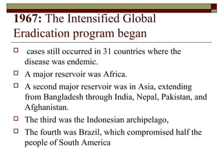 1967: The Intensified Global
Eradication program began
    cases still occurred in 31 countries where the
    disease was endemic.
   A major reservoir was Africa.
   A second major reservoir was in Asia, extending
    from Bangladesh through India, Nepal, Pakistan, and
    Afghanistan.
   The third was the Indonesian archipelago,
   The fourth was Brazil, which compromised half the
    people of South America
 