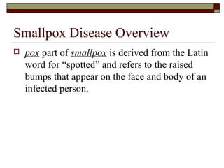 Smallpox Disease Overview
   pox part of smallpox is derived from the Latin
    word for “spotted” and refers to the raised
    bumps that appear on the face and body of an
    infected person.
 