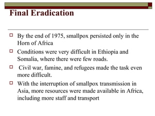 Final Eradication

   By the end of 1975, smallpox persisted only in the
    Horn of Africa
   Conditions were very difficult in Ethiopia and
    Somalia, where there were few roads.
    Civil war, famine, and refugees made the task even
    more difficult.
   With the interruption of smallpox transmission in
    Asia, more resources were made available in Africa,
    including more staff and transport
 