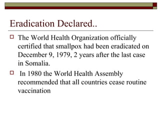 Eradication Declared..
   The World Health Organization officially
    certified that smallpox had been eradicated on
    December 9, 1979, 2 years after the last case
    in Somalia.
    In 1980 the World Health Assembly
    recommended that all countries cease routine
    vaccination
 