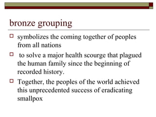 bronze grouping
   symbolizes the coming together of peoples
    from all nations
    to solve a major health scourge that plagued
    the human family since the beginning of
    recorded history.
   Together, the peoples of the world achieved
    this unprecedented success of eradicating
    smallpox
 