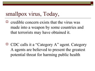 smallpox virus, Today,
   credible concern exists that the virus was
    made into a weapon by some countries and
    that terrorists may have obtained it.

   CDC calls it a “Category A” agent. Category
    A agents are believed to present the greatest
    potential threat for harming public health
 