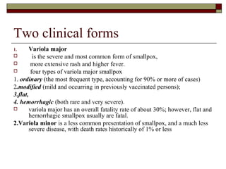 Two clinical forms
1.      Variola major
         is the severe and most common form of smallpox,
        more extensive rash and higher fever.
        four types of variola major smallpox
1. ordinary (the most frequent type, accounting for 90% or more of cases)
2.modified (mild and occurring in previously vaccinated persons);
3.flat,
4. hemorrhagic (both rare and very severe).
       variola major has an overall fatality rate of about 30%; however, flat and
        hemorrhagic smallpox usually are fatal.
2.Variola minor is a less common presentation of smallpox, and a much less
        severe disease, with death rates historically of 1% or less
 