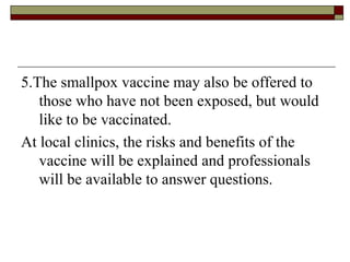 5.The smallpox vaccine may also be offered to
   those who have not been exposed, but would
   like to be vaccinated.
At local clinics, the risks and benefits of the
   vaccine will be explained and professionals
   will be available to answer questions.
 