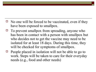    No one will be forced to be vaccinated, even if they
    have been exposed to smallpox.
   To prevent smallpox from spreading, anyone who
    has been in contact with a person with smallpox but
    who decides not to get the vaccine may need to be
    isolated for at least 18 days. During this time, they
    will be checked for symptoms of smallpox.
   People placed in isolation will not be able to go to
    work. Steps will be taken to care for their everyday
    needs (e.g., food and other needs)
 
