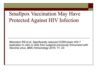 Smallpox Vaccination May Have
Protected Against HIV Infection


Weinstein RS et al. Significantly reduced CCR5-tropic HIV-1
replication in vitro in cells from subjects previously immunized with
Vaccinia virus. BMC Immunology 2010, 11: 23.
 