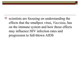    scientists are focusing on understanding the
    effects that the smallpox virus, Vaccinia, has
    on the immune system and how those effects
    may influence HIV infection rates and
    progression to full-blown AIDS
 