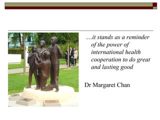 …it stands as a reminder
 of the power of
 international health
 cooperation to do great
 and lasting good

Dr Margaret Chan
 