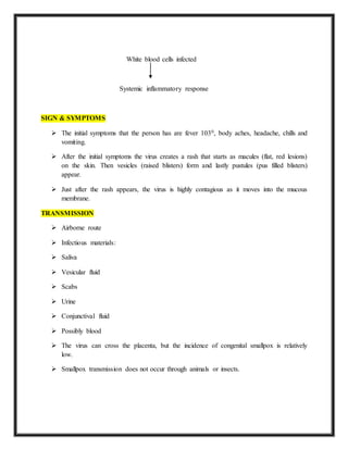 White blood cells infected
Systemic inflammatory response
SIGN & SYMPTOMS
 The initial symptoms that the person has are fever 1030, body aches, headache, chills and
vomiting.
 After the initial symptoms the virus creates a rash that starts as macules (flat, red lesions)
on the skin. Then vesicles (raised blisters) form and lastly pustules (pus filled blisters)
appear.
 Just after the rash appears, the virus is highly contagious as it moves into the mucous
membrane.
TRANSMISSION
 Airborne route
 Infectious materials:
 Saliva
 Vesicular fluid
 Scabs
 Urine
 Conjunctival fluid
 Possibly blood
 The virus can cross the placenta, but the incidence of congenital smallpox is relatively
low.
 Smallpox transmission does not occur through animals or insects.
 