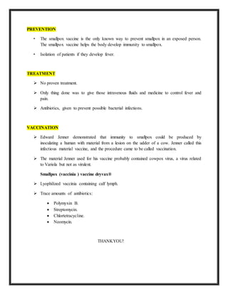 PREVENTION
• The smallpox vaccine is the only known way to prevent smallpox in an exposed person.
The smallpox vaccine helps the body develop immunity to smallpox.
• Isolation of patients if they develop fever.
TREATMENT
 No proven treatment.
 Only thing done was to give those intravenous fluids and medicine to control fever and
pain.
 Antibiotics, given to prevent possible bacterial infections.
VACCINATION
 Edward Jenner demonstrated that immunity to smallpox could be produced by
inoculating a human with material from a lesion on the udder of a cow. Jenner called this
infectious material vaccine, and the procedure came to be called vaccination.
 The material Jenner used for his vaccine probably contained cowpox virus, a virus related
to Variola but not as virulent.
Smallpox (vaccinia ) vaccine dryvax®
 Lyophilized vaccinia containing calf lymph.
 Trace amounts of antibiotics:
 Polymyxin B.
 Streptomycin.
 Chlortetracycline.
 Neomycin.
THANKYOU!
 