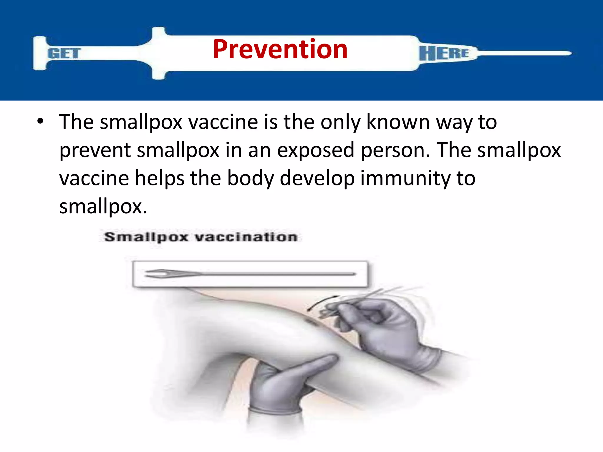 • The smallpox vaccine is the only known way to
prevent smallpox in an exposed person. The smallpox
vaccine helps the body develop immunity to
smallpox.
Prevention
 