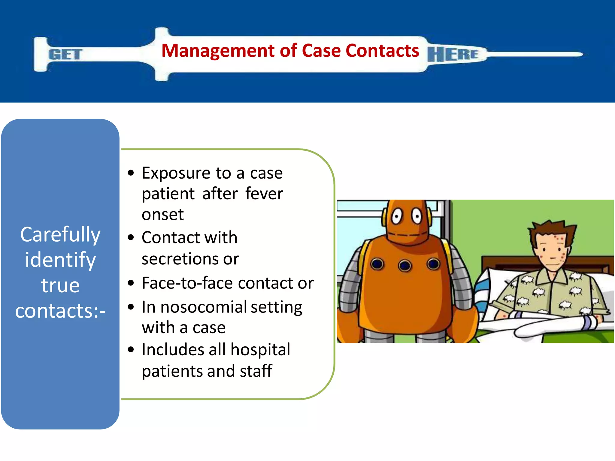 • Exposure to a case
patient after fever
onset
• Contact with
secretions or
• Face-to-face contact or
• In nosocomial setting
with a case
• Includes all hospital
patients and staff
Carefully
identify
true
contacts:-
Management of Case Contacts
 