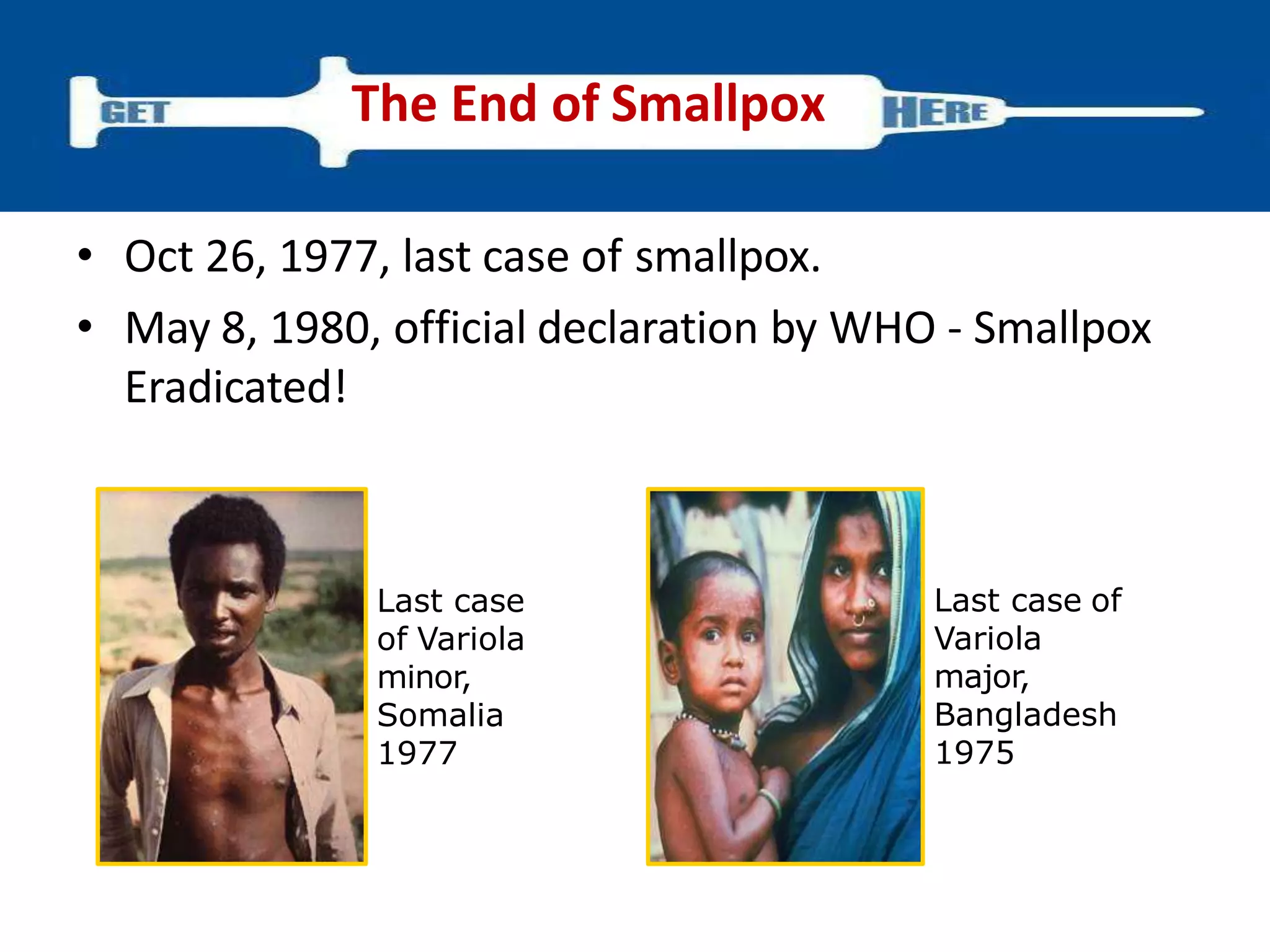 • Oct 26, 1977, last case of smallpox.
• May 8, 1980, official declaration by WHO - Smallpox
Eradicated!
The End of Smallpox
Last case
of Variola
minor,
Somalia
1977
Last case of
Variola
major,
Bangladesh
1975
 