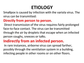 ETIOLOGY
Smallpox is caused by infection with the variola virus. The
virus can be transmitted:
Directly from person to person.
Direct transmission of the virus requires fairly prolonged
face-to-face contact. The virus can be transmitted
through the air by droplets that escape when an infected
person coughs, sneezes or talks.
Indirectly from an infected person.
In rare instances, airborne virus can spread farther,
possibly through the ventilation system in a building,
infecting people in other rooms or on other floors.
 