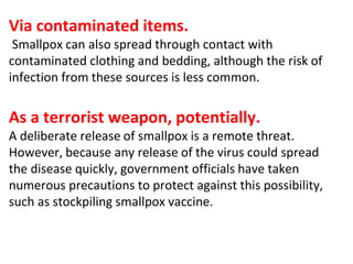 Via contaminated items.
Smallpox can also spread through contact with
contaminated clothing and bedding, although the risk of
infection from these sources is less common.
As a terrorist weapon, potentially.
A deliberate release of smallpox is a remote threat.
However, because any release of the virus could spread
the disease quickly, government officials have taken
numerous precautions to protect against this possibility,
such as stockpiling smallpox vaccine.
 