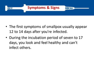 • The first symptoms of smallpox usually appear
12 to 14 days after you're infected.
• During the incubation period of seven to 17
days, you look and feel healthy and can't
infect others.
Symptoms & Signs
 