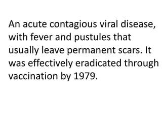 An acute contagious viral disease,
with fever and pustules that
usually leave permanent scars. It
was effectively eradicated through
vaccination by 1979.
 