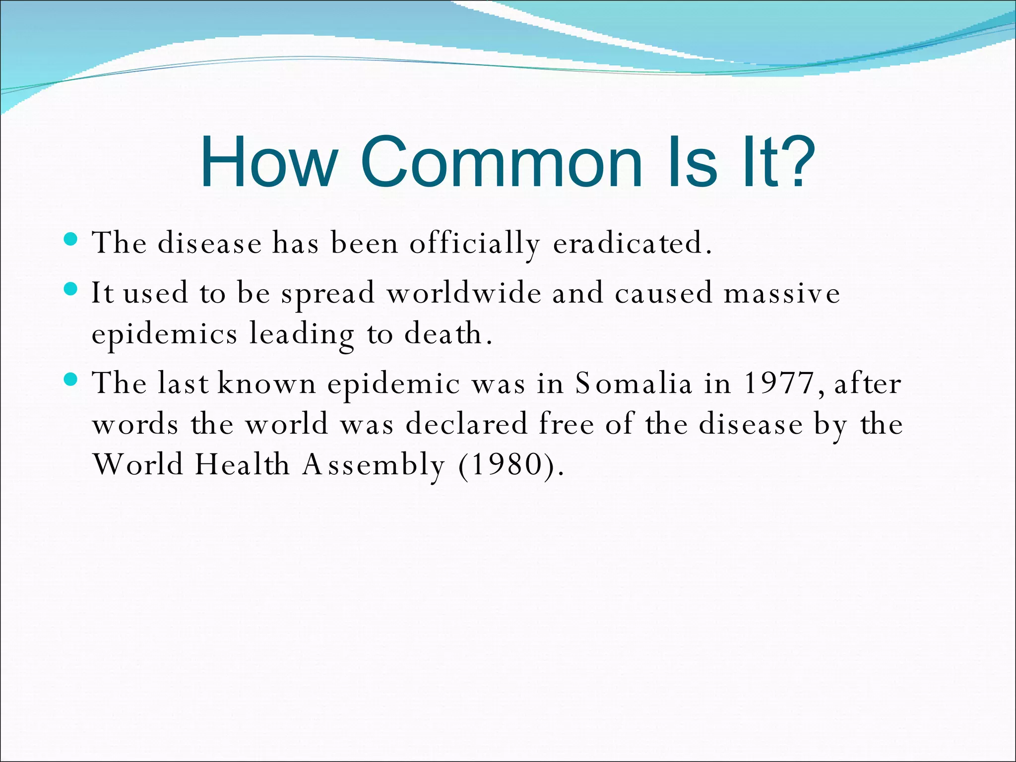 How Common Is It? The disease has been officially eradicated. It used to be spread worldwide and caused massive epidemics leading to death.  The last known epidemic was in Somalia in 1977, after words the world was declared free of the disease by the World Health Assembly (1980).  